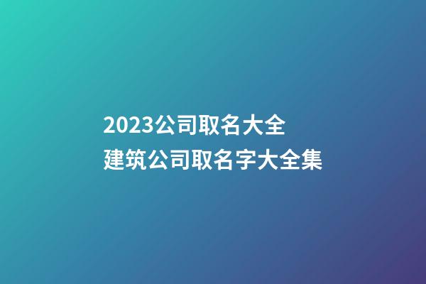 2023公司取名大全 建筑公司取名字大全集-第1张-公司起名-玄机派